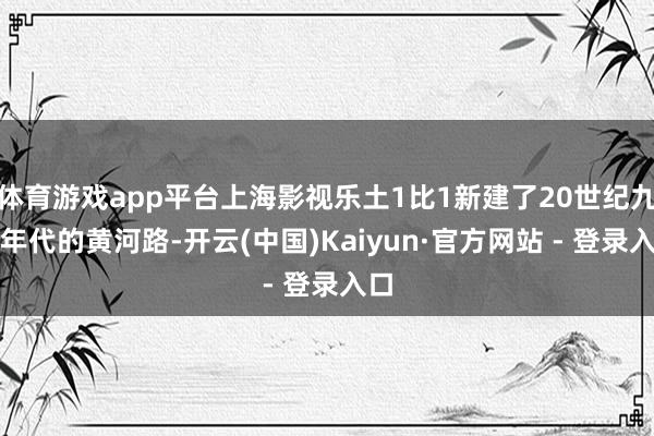 体育游戏app平台上海影视乐土1比1新建了20世纪九十年代的黄河路-开云(中国)Kaiyun·官方网站 - 登录入口