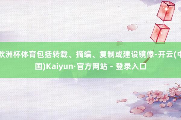 欧洲杯体育包括转载、摘编、复制或建设镜像-开云(中国)Kaiyun·官方网站 - 登录入口