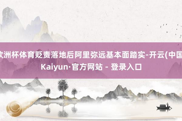 欧洲杯体育贬责落地后阿里弥远基本面踏实-开云(中国)Kaiyun·官方网站 - 登录入口