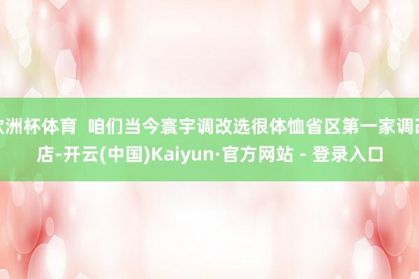 欧洲杯体育 咱们当今寰宇调改选很体恤省区第一家调改店-开云(中国)Kaiyun·官方网站 - 登录入口