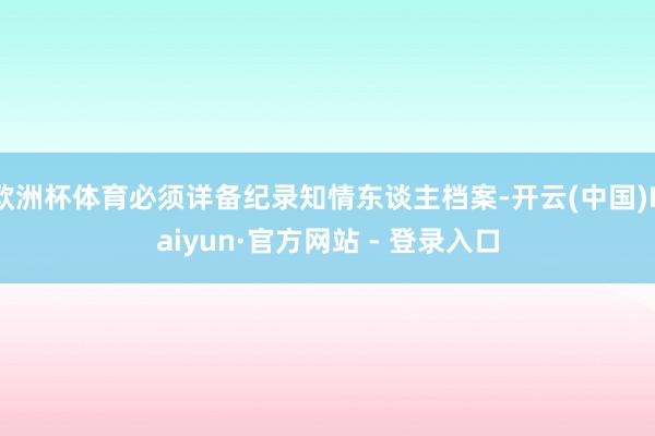 欧洲杯体育必须详备纪录知情东谈主档案-开云(中国)Kaiyun·官方网站 - 登录入口
