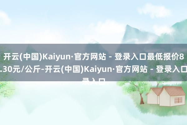 开云(中国)Kaiyun·官方网站 - 登录入口最低报价8.30元/公斤-开云(中国)Kaiyun·官方网站 - 登录入口