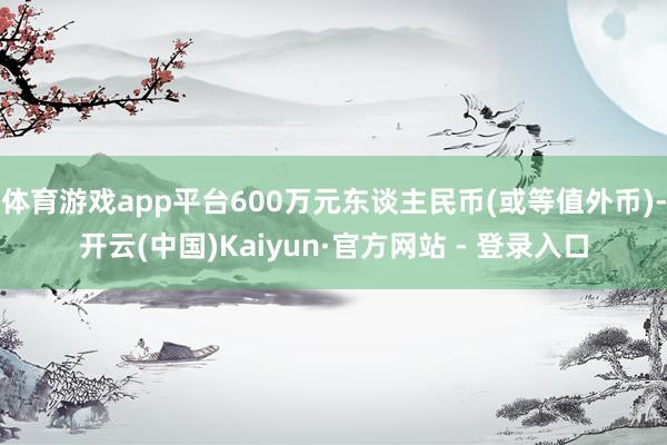 体育游戏app平台600万元东谈主民币(或等值外币)-开云(中国)Kaiyun·官方网站 - 登录入口