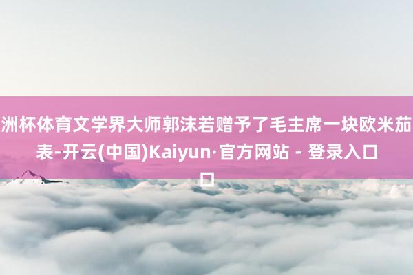 欧洲杯体育文学界大师郭沫若赠予了毛主席一块欧米茄腕表-开云(中国)Kaiyun·官方网站 - 登录入口