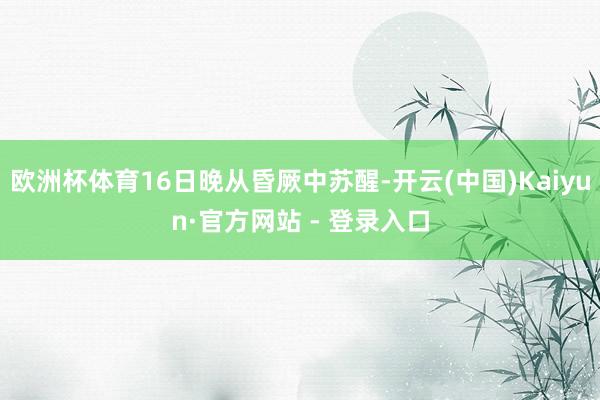 欧洲杯体育16日晚从昏厥中苏醒-开云(中国)Kaiyun·官方网站 - 登录入口