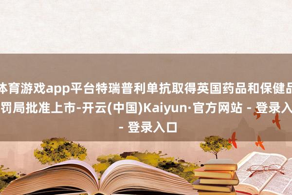 体育游戏app平台特瑞普利单抗取得英国药品和保健品科罚局批准上市-开云(中国)Kaiyun·官方网站 - 登录入口