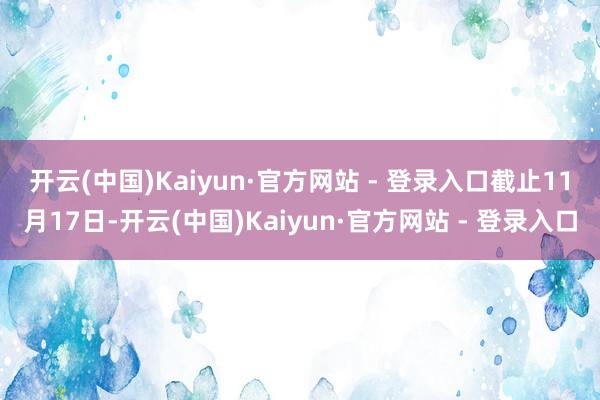 开云(中国)Kaiyun·官方网站 - 登录入口　　截止11月17日-开云(中国)Kaiyun·官方网站 - 登录入口