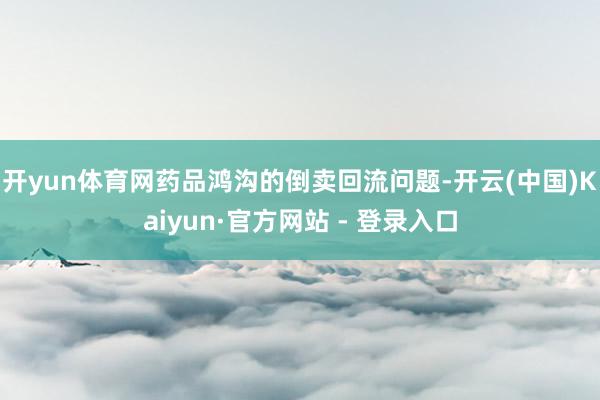 开yun体育网药品鸿沟的倒卖回流问题-开云(中国)Kaiyun·官方网站 - 登录入口