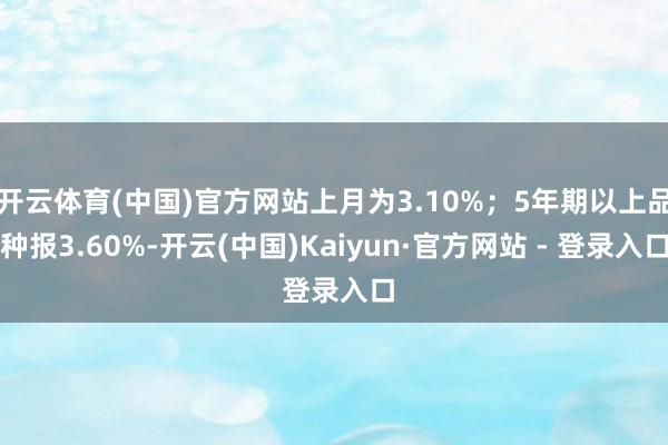 开云体育(中国)官方网站上月为3.10%；5年期以上品种报3.60%-开云(中国)Kaiyun·官方网站 - 登录入口