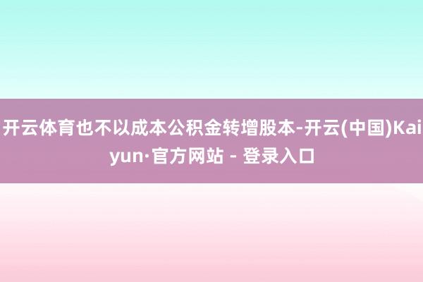 开云体育也不以成本公积金转增股本-开云(中国)Kaiyun·官方网站 - 登录入口