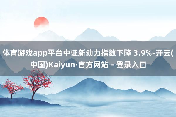 体育游戏app平台中证新动力指数下降 3.9%-开云(中国)Kaiyun·官方网站 - 登录入口