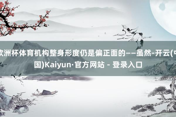 欧洲杯体育机构整身形度仍是偏正面的——虽然-开云(中国)Kaiyun·官方网站 - 登录入口