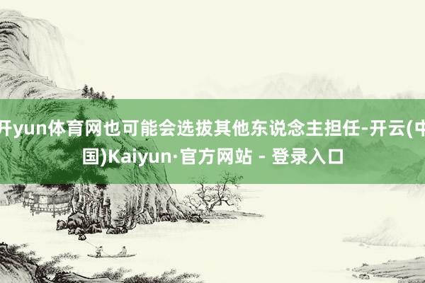 开yun体育网也可能会选拔其他东说念主担任-开云(中国)Kaiyun·官方网站 - 登录入口