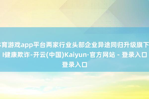 体育游戏app平台两家行业头部企业异途同归升级旗下AI健康欺诈-开云(中国)Kaiyun·官方网站 - 登录入口