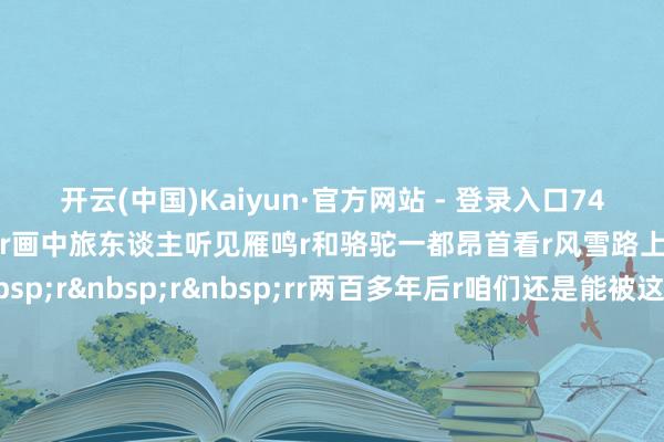 开云(中国)Kaiyun·官方网站 - 登录入口74岁的他再绘《天山积雪图》r画中旅东谈主听见雁鸣r和骆驼一都昂首看r风雪路上也有了柔嫩的对望rr&nbsp;r&nbsp;r&nbsp;rr两百多年后r咱们还是能被这幅画感动r能够是因为每个东谈主心里r都曾有过一派雪夜r也但愿找到那件属于我方的红袍r（央视新闻客户端）-开云(中国)Kaiyun·官方网站 - 登录入口