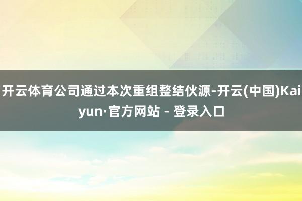 开云体育公司通过本次重组整结伙源-开云(中国)Kaiyun·官方网站 - 登录入口