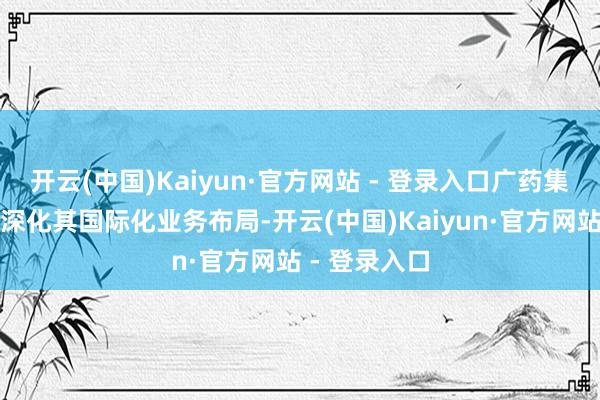 开云(中国)Kaiyun·官方网站 - 登录入口广药集团正在握续深化其国际化业务布局-开云(中国)Kaiyun·官方网站 - 登录入口
