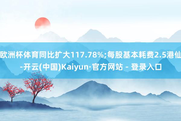欧洲杯体育同比扩大117.78%;每股基本耗费2.5港仙-开云(中国)Kaiyun·官方网站 - 登录入口