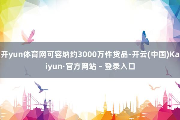 开yun体育网可容纳约3000万件货品-开云(中国)Kaiyun·官方网站 - 登录入口