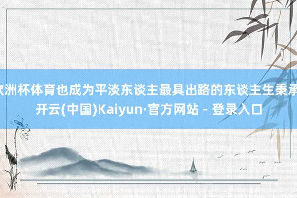 欧洲杯体育也成为平淡东谈主最具出路的东谈主生秉承-开云(中国)Kaiyun·官方网站 - 登录入口