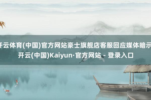 开云体育(中国)官方网站豪士旗舰店客服回应媒体暗示-开云(中国)Kaiyun·官方网站 - 登录入口