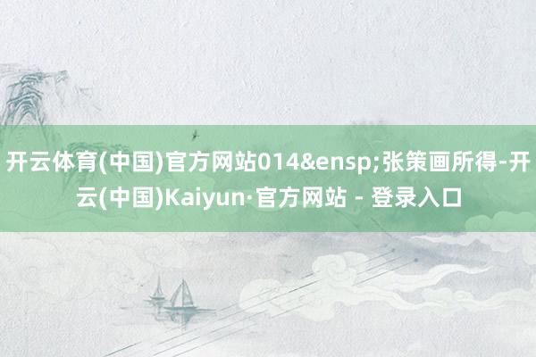 开云体育(中国)官方网站014&ensp;张策画所得-开云(中国)Kaiyun·官方网站 - 登录入口