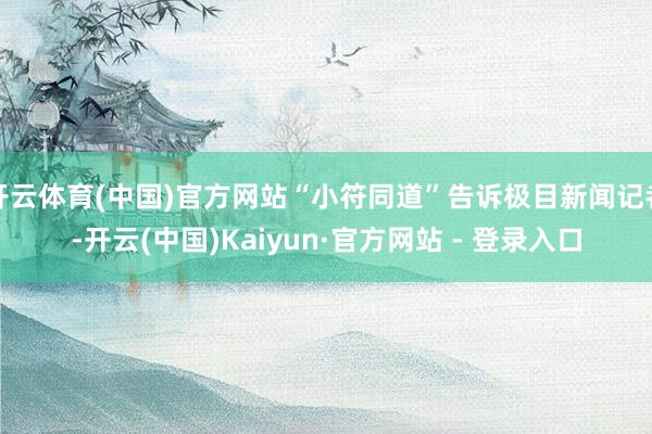 开云体育(中国)官方网站“小符同道”告诉极目新闻记者-开云(中国)Kaiyun·官方网站 - 登录入口