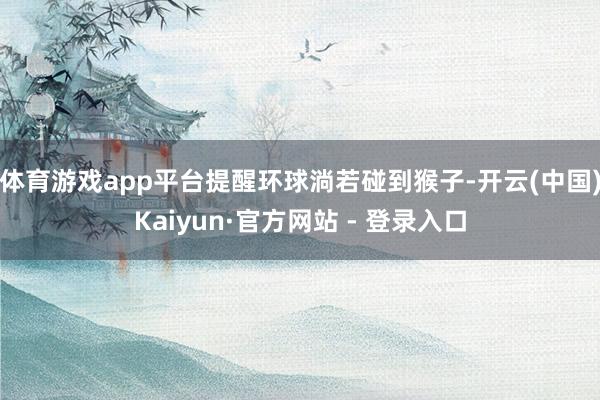 体育游戏app平台提醒环球淌若碰到猴子-开云(中国)Kaiyun·官方网站 - 登录入口