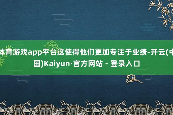 体育游戏app平台这使得他们更加专注于业绩-开云(中国)Kaiyun·官方网站 - 登录入口