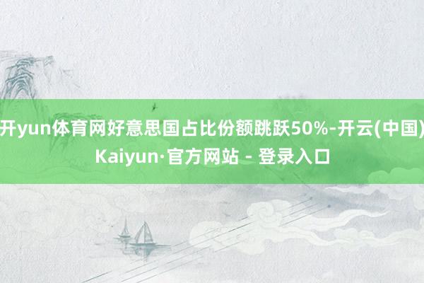 开yun体育网好意思国占比份额跳跃50%-开云(中国)Kaiyun·官方网站 - 登录入口