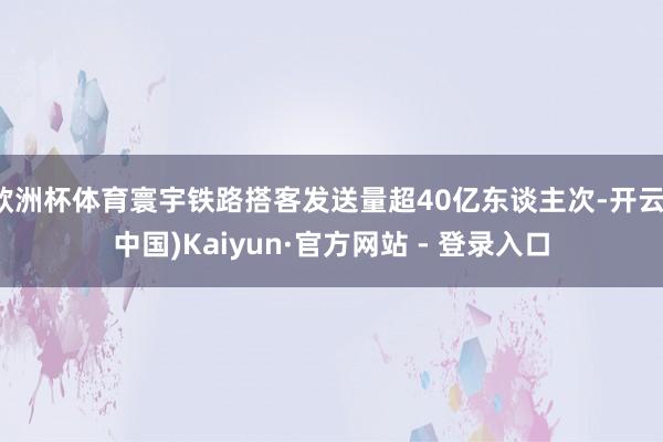 欧洲杯体育寰宇铁路搭客发送量超40亿东谈主次-开云(中国)Kaiyun·官方网站 - 登录入口
