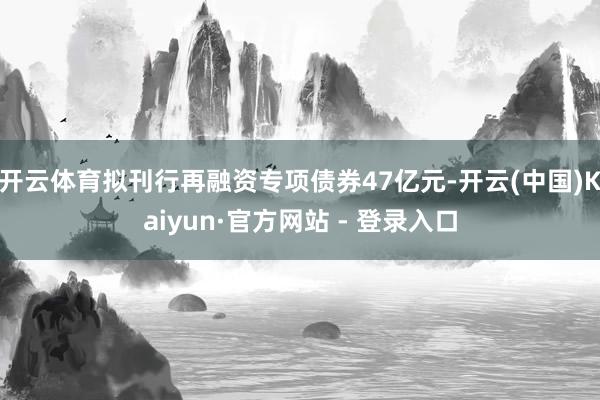 开云体育拟刊行再融资专项债券47亿元-开云(中国)Kaiyun·官方网站 - 登录入口