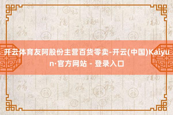 开云体育友阿股份主营百货零卖-开云(中国)Kaiyun·官方网站 - 登录入口