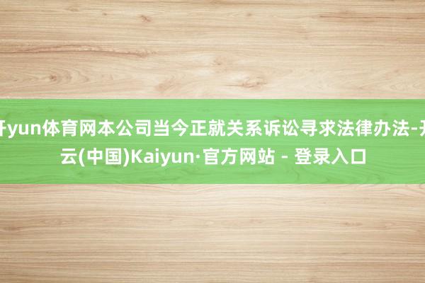 开yun体育网本公司当今正就关系诉讼寻求法律办法-开云(中国)Kaiyun·官方网站 - 登录入口