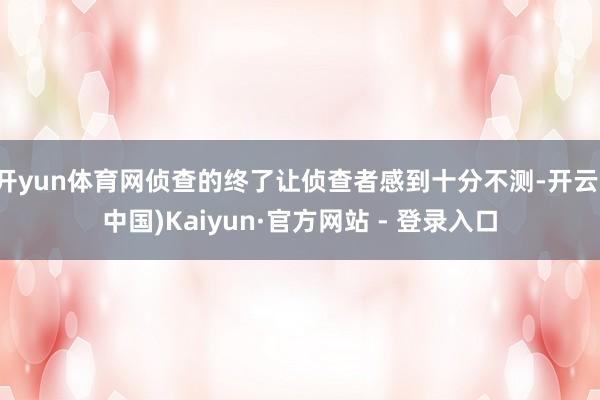 开yun体育网侦查的终了让侦查者感到十分不测-开云(中国)Kaiyun·官方网站 - 登录入口