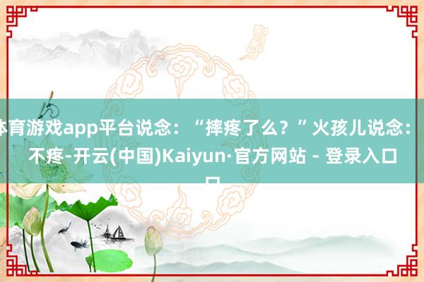 体育游戏app平台说念：“摔疼了么？”火孩儿说念：“不疼-开云(中国)Kaiyun·官方网站 - 登录入口
