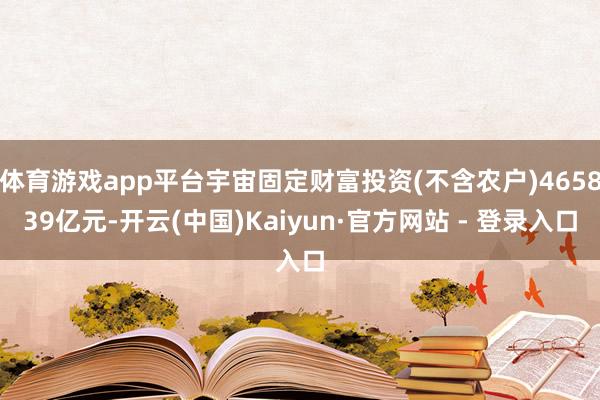 体育游戏app平台宇宙固定财富投资(不含农户)465839亿元-开云(中国)Kaiyun·官方网站 - 登录入口