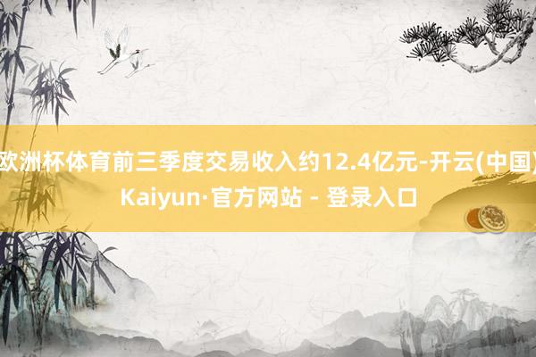 欧洲杯体育前三季度交易收入约12.4亿元-开云(中国)Kaiyun·官方网站 - 登录入口