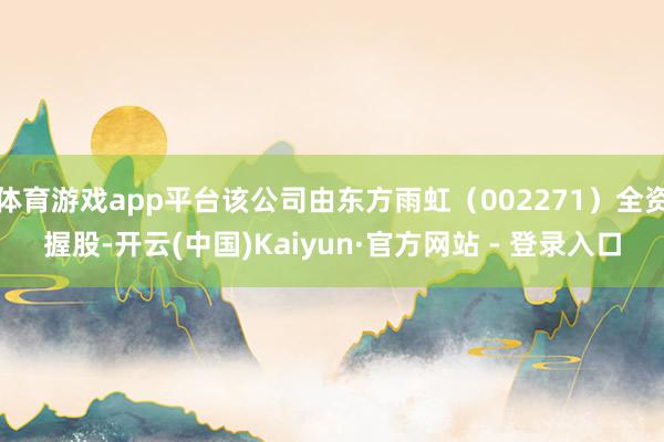 体育游戏app平台该公司由东方雨虹（002271）全资握股-开云(中国)Kaiyun·官方网站 - 登录入口