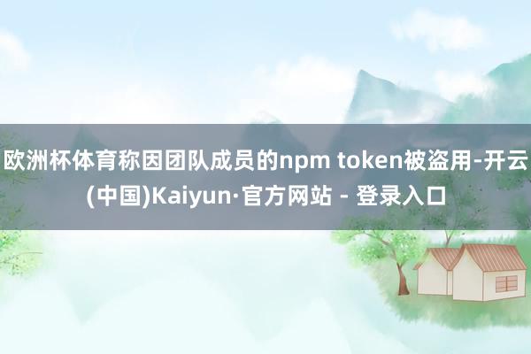 欧洲杯体育称因团队成员的npm token被盗用-开云(中国)Kaiyun·官方网站 - 登录入口