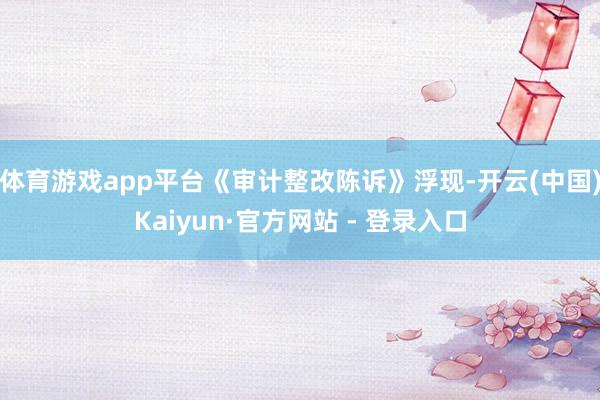 体育游戏app平台《审计整改陈诉》浮现-开云(中国)Kaiyun·官方网站 - 登录入口