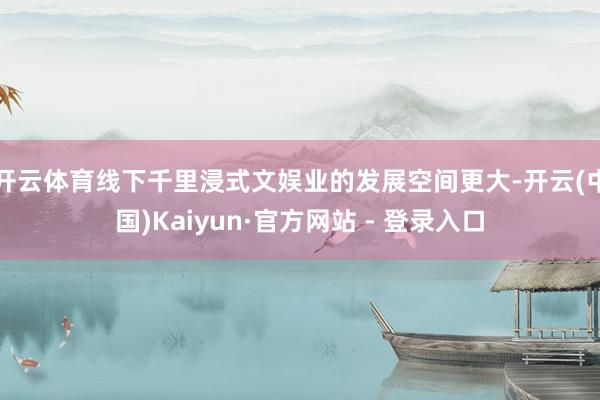 开云体育线下千里浸式文娱业的发展空间更大-开云(中国)Kaiyun·官方网站 - 登录入口