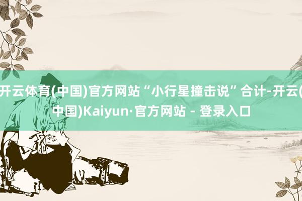 开云体育(中国)官方网站“小行星撞击说”合计-开云(中国)Kaiyun·官方网站 - 登录入口