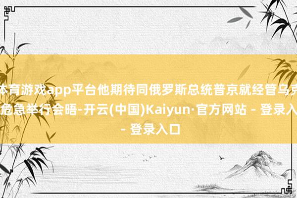 体育游戏app平台他期待同俄罗斯总统普京就经管乌克兰危急举行会晤-开云(中国)Kaiyun·官方网站 - 登录入口