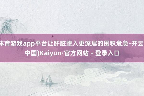 体育游戏app平台让肝脏堕入更深层的囤积危急-开云(中国)Kaiyun·官方网站 - 登录入口