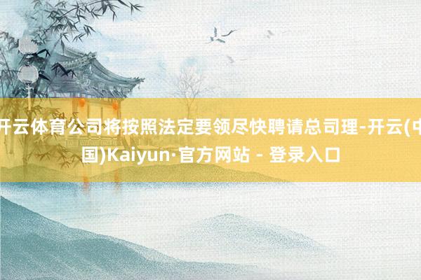 开云体育公司将按照法定要领尽快聘请总司理-开云(中国)Kaiyun·官方网站 - 登录入口