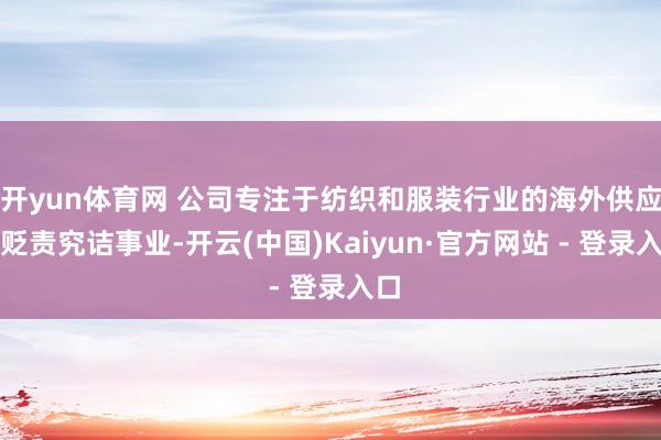 开yun体育网 公司专注于纺织和服装行业的海外供应链贬责究诘事业-开云(中国)Kaiyun·官方网站 - 登录入口