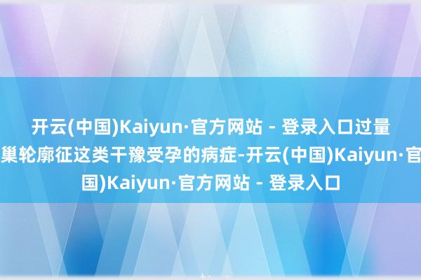 开云(中国)Kaiyun·官方网站 - 登录入口过量食用易激发多囊卵巢轮廓征这类干豫受孕的病症-开云(中国)Kaiyun·官方网站 - 登录入口