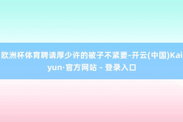 欧洲杯体育聘请厚少许的被子不紧要-开云(中国)Kaiyun·官方网站 - 登录入口