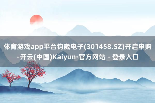 体育游戏app平台钧崴电子(301458.SZ)开启申购-开云(中国)Kaiyun·官方网站 - 登录入口